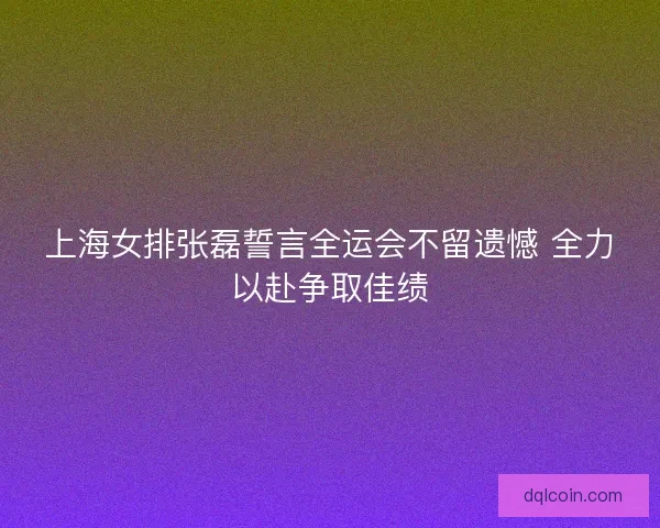 上海女排张磊誓言全运会不留遗憾 全力以赴争取佳绩