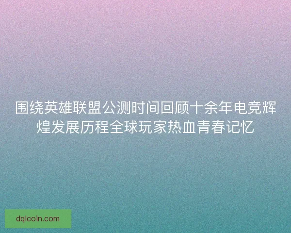 围绕英雄联盟公测时间回顾十余年电竞辉煌发展历程全球玩家热血青春记忆