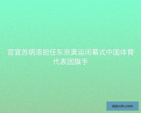 官宣苏炳添担任东京奥运闭幕式中国体育代表团旗手