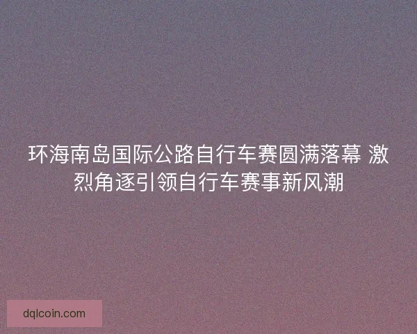 环海南岛国际公路自行车赛圆满落幕 激烈角逐引领自行车赛事新风潮