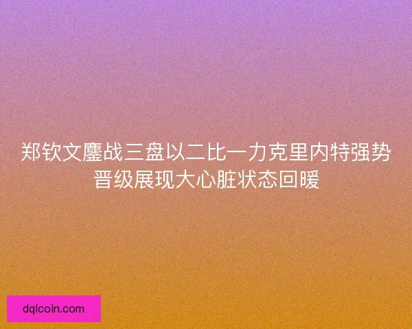 郑钦文鏖战三盘以二比一力克里内特强势晋级展现大心脏状态回暖