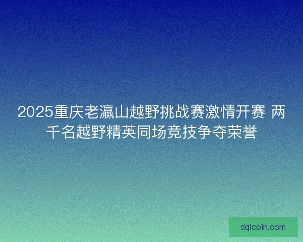2025重庆老瀛山越野挑战赛激情开赛 两千名越野精英同场竞技争夺荣誉