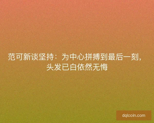 范可新谈坚持：为中心拼搏到最后一刻，头发已白依然无悔
