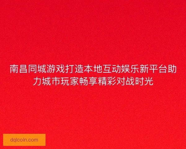 南昌同城游戏打造本地互动娱乐新平台助力城市玩家畅享精彩对战时光
