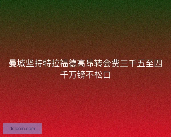 曼城坚持特拉福德高昂转会费三千五至四千万镑不松口