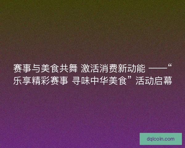 赛事与美食共舞 激活消费新动能 ——“乐享精彩赛事 寻味中华美食” 活动启幕