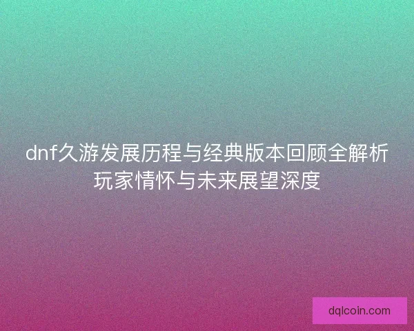 dnf久游发展历程与经典版本回顾全解析玩家情怀与未来展望深度