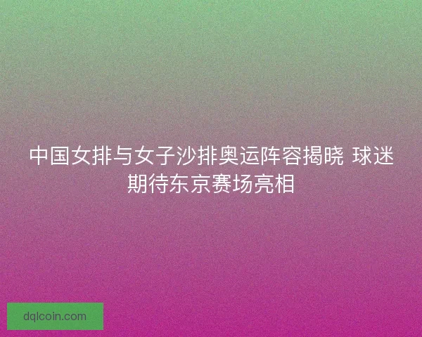 中国女排与女子沙排奥运阵容揭晓 球迷期待东京赛场亮相 中国女排与女子沙排奥运阵容揭晓 球迷期待东京赛场亮相