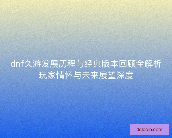dnf久游发展历程与经典版本回顾全解析玩家情怀与未来展望深度