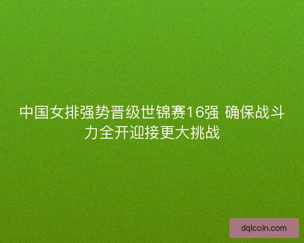 中国女排强势晋级世锦赛16强 确保战斗力全开迎接更大挑战