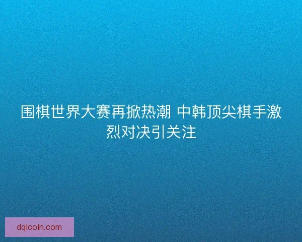 围棋世界大赛再掀热潮 中韩顶尖棋手激烈对决引关注