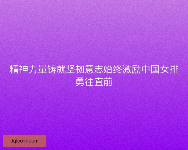 精神力量铸就坚韧意志始终激励中国女排勇往直前