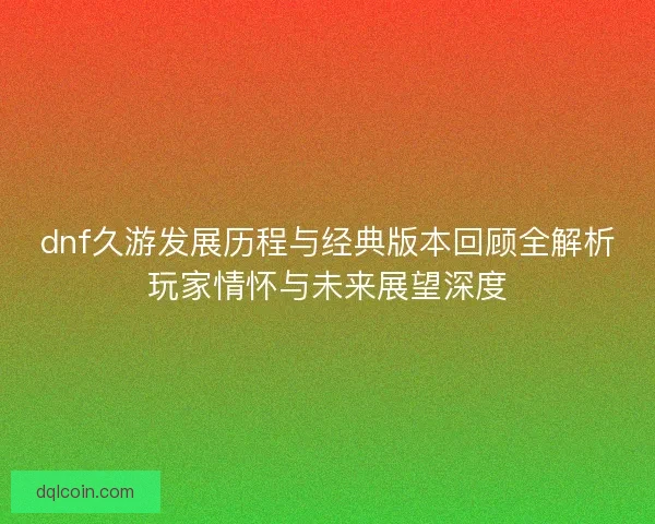 dnf久游发展历程与经典版本回顾全解析玩家情怀与未来展望深度