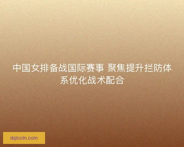 中国女排备战国际赛事 聚焦提升拦防体系优化战术配合