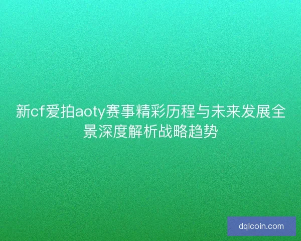 新cf爱拍aoty赛事精彩历程与未来发展全景深度解析战略趋势
