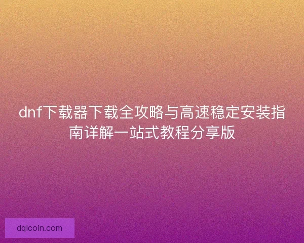 dnf下载器下载全攻略与高速稳定安装指南详解一站式教程分享版