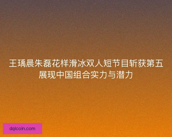 王瑀晨朱磊花样滑冰双人短节目斩获第五展现中国组合实力与潜力 王瑀晨朱磊花样滑冰双人短节目斩获第五展现中国组合实力与潜力