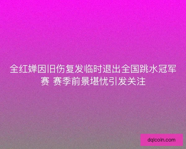 全红婵因旧伤复发临时退出全国跳水冠军赛 赛季前景堪忧引发关注
