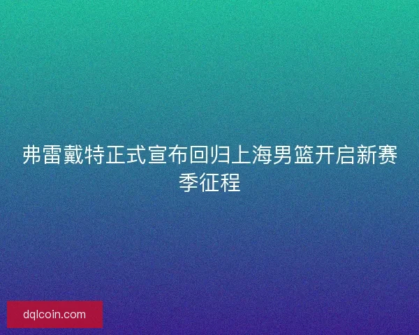 弗雷戴特正式宣布回归上海男篮开启新赛季征程 弗雷戴特正式宣布回归上海男篮开启新赛季征程